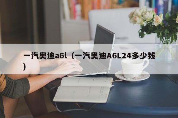 一汽奥迪a6l（一汽奥迪A6L24多少钱）