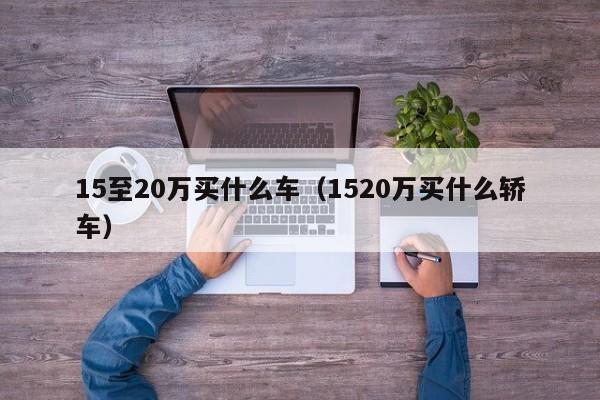 15至20万买什么车（1520万买什么轿车）