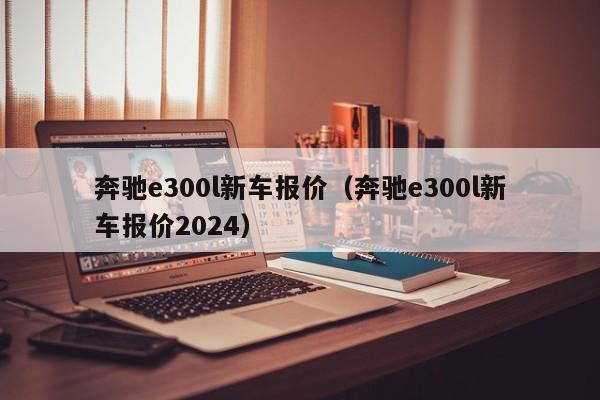 奔驰e300l新车报价（奔驰e300l新车报价2024）
