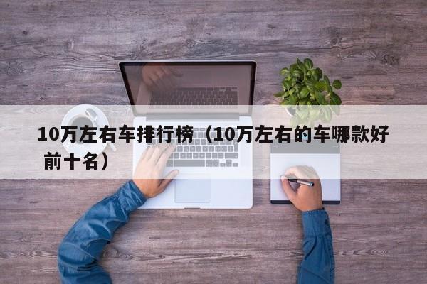 10万左右车排行榜（10万左右的车哪款好 前十名）