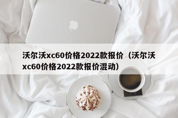 沃尔沃xc60价格2022款报价（沃尔沃xc60价格2022款报价混动）