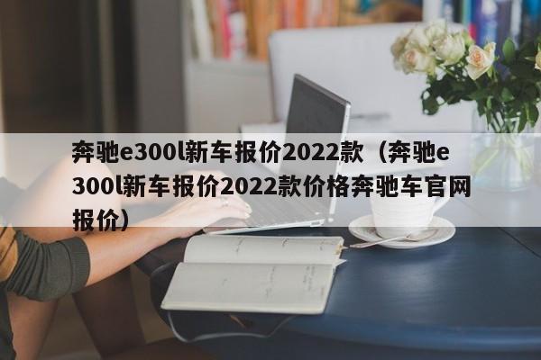 奔驰e300l新车报价2022款（奔驰e300l新车报价2022款价格奔驰车官网报价）
