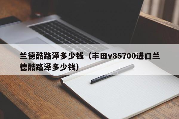 兰德酷路泽多少钱（丰田v85700进口兰德酷路泽多少钱）