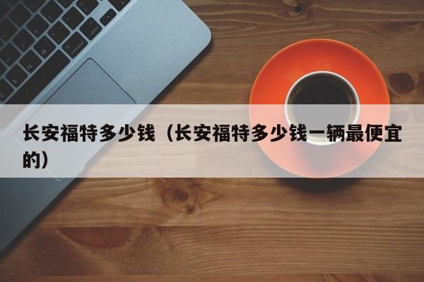 长安福特多少钱（长安福特多少钱一辆最便宜的）