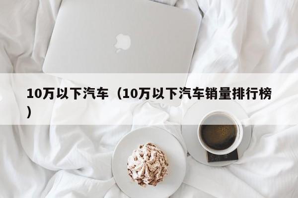 10万以下汽车（10万以下汽车销量排行榜）