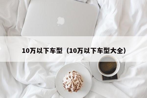 10万以下车型（10万以下车型大全）