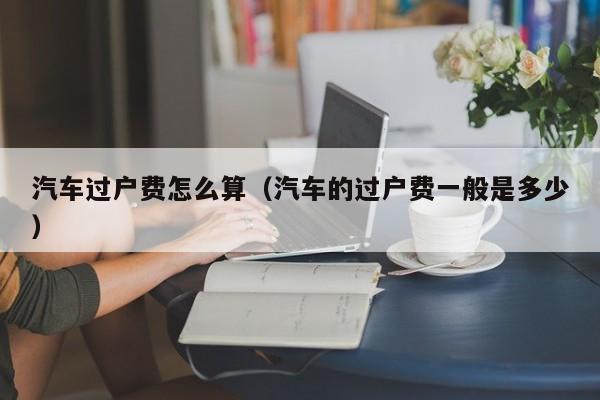 汽车过户费怎么算（汽车的过户费一般是多少）