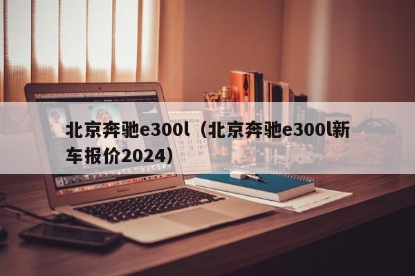 北京奔驰e300l（北京奔驰e300l新车报价2024）