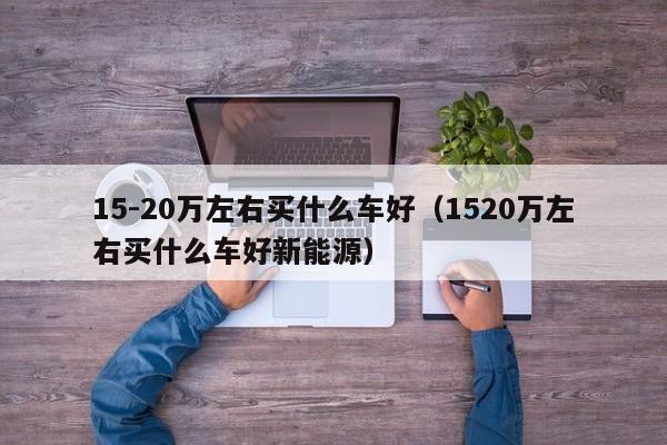 15-20万左右买什么车好（1520万左右买什么车好新能源）