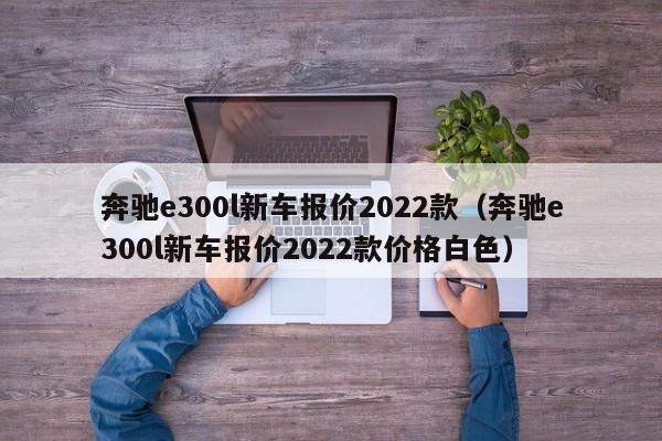 奔驰e300l新车报价2022款（奔驰e300l新车报价2022款价格白色）