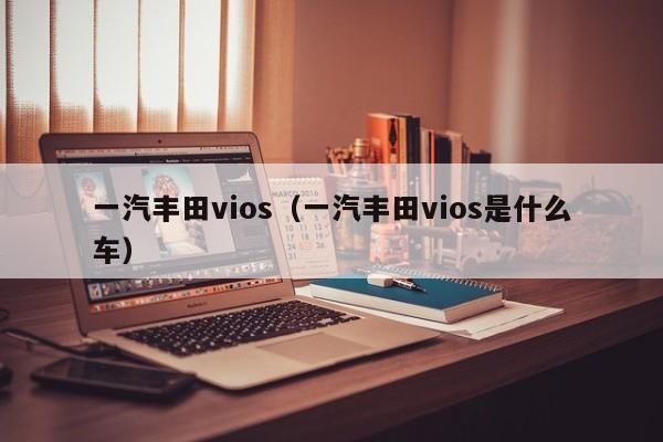 一汽丰田vios（一汽丰田vios是什么车）