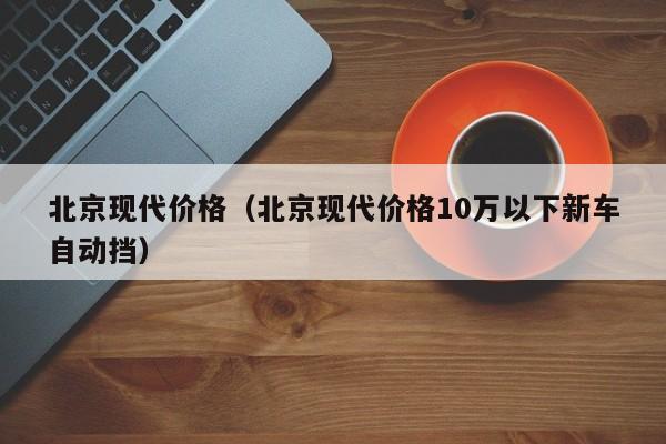 北京现代价格（北京现代价格10万以下新车自动挡）