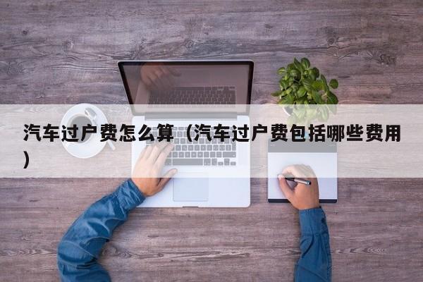 汽车过户费怎么算（汽车过户费包括哪些费用）