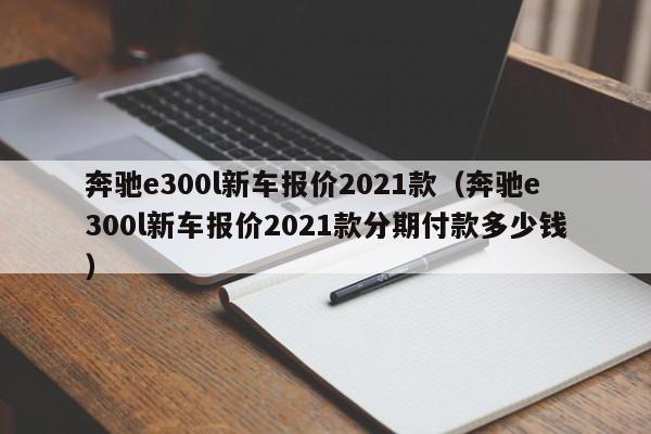 奔驰e300l新车报价2021款（奔驰e300l新车报价2021款分期付款多少钱）
