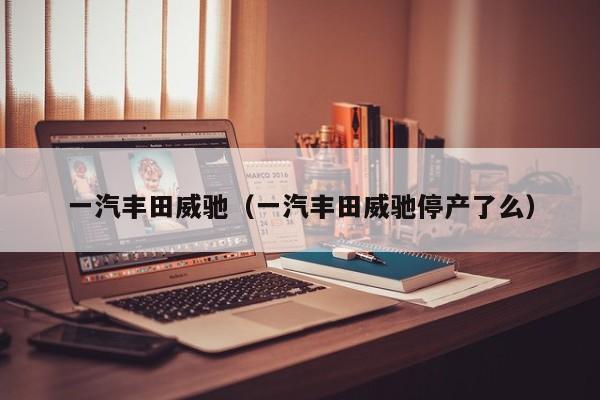 一汽丰田威驰（一汽丰田威驰停产了么）