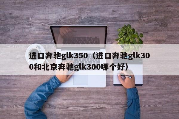 进口奔驰glk350（进口奔驰glk300和北京奔驰glk300哪个好）