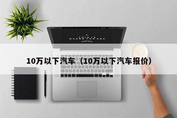 10万以下汽车（10万以下汽车报价）