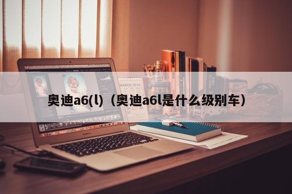 奥迪a6(l)（奥迪a6l是什么级别车）