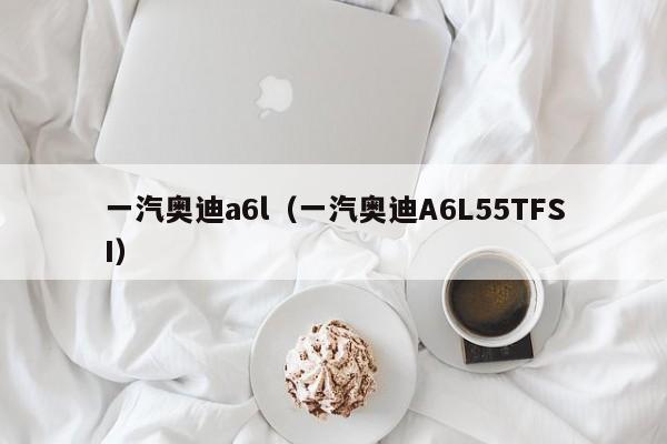 一汽奥迪a6l（一汽奥迪A6L55TFSI）