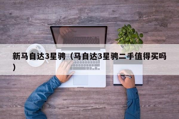 新马自达3星骋（马自达3星骋二手值得买吗）