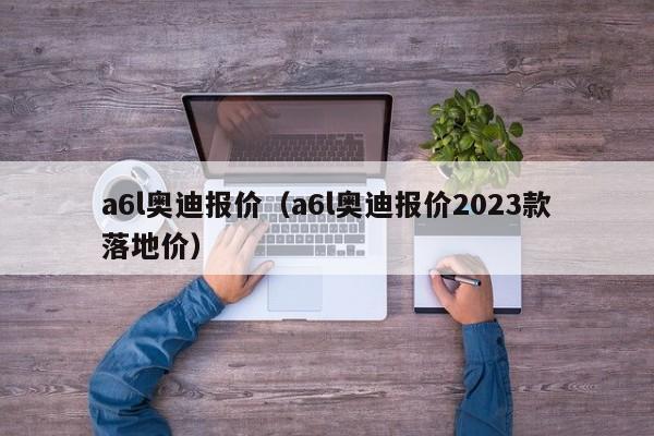 a6l奥迪报价（a6l奥迪报价2023款落地价）