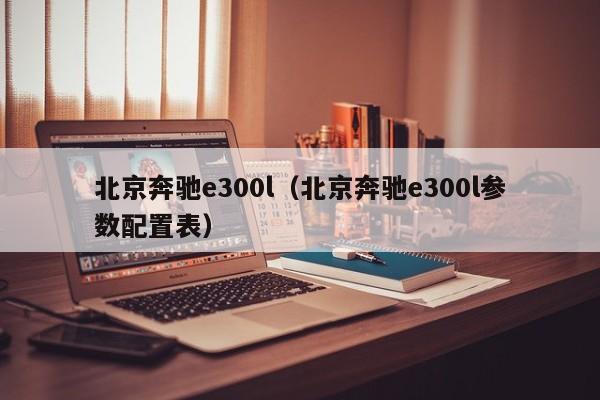 北京奔驰e300l（北京奔驰e300l参数配置表）