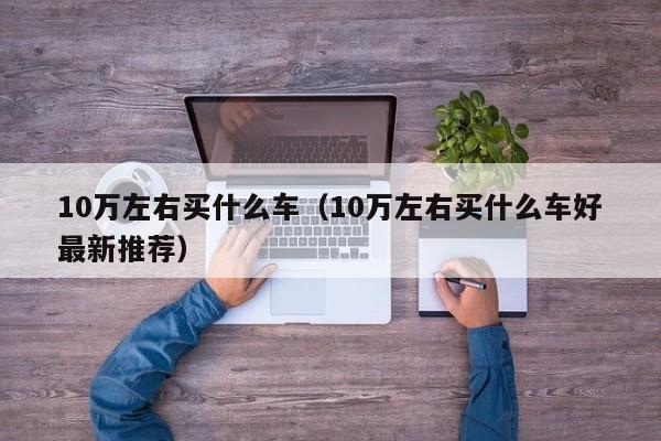 10万左右买什么车（10万左右买什么车好最新推荐）