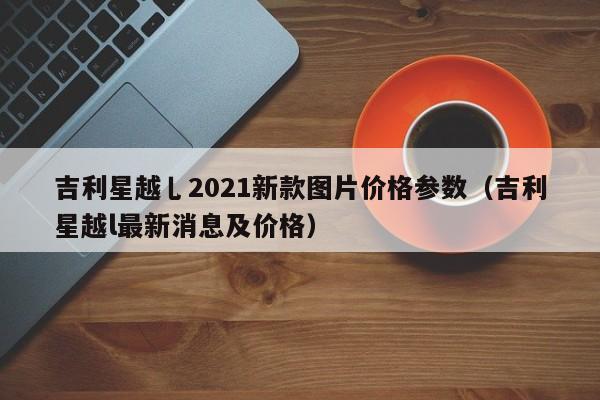 吉利星越乚2021新款图片价格参数（吉利星越l最新消息及价格）