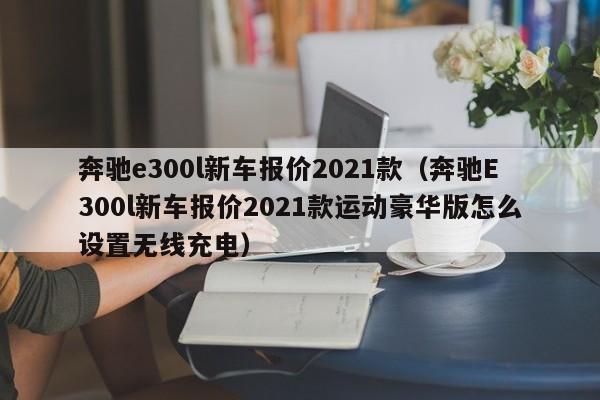 奔驰e300l新车报价2021款（奔驰E300l新车报价2021款运动豪华版怎么设置无线充电）