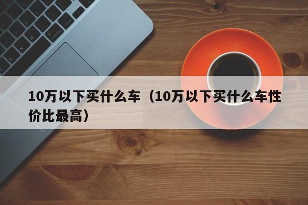 10万以下买什么车（10万以下买什么车性价比最高）