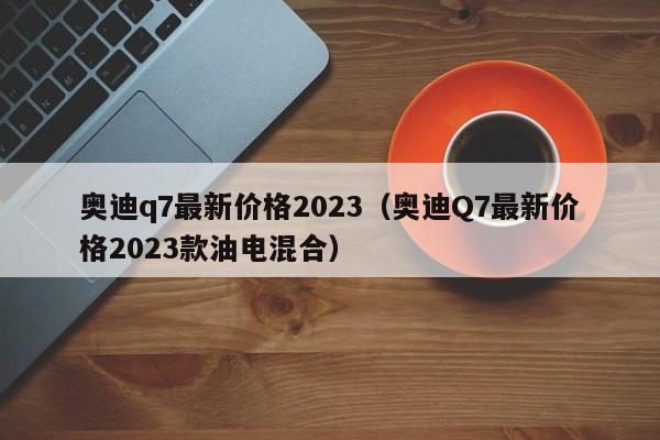 奥迪q7最新价格2023（奥迪Q7最新价格2023款油电混合）