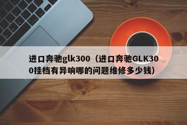 进口奔驰glk300（进口奔驰GLK300挂档有异响哪的问题维修多少钱）