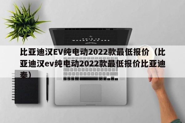 比亚迪汉EV纯电动2022款最低报价（比亚迪汉ev纯电动2022款最低报价比亚迪秦）