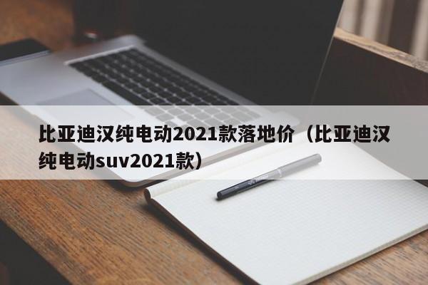 比亚迪汉纯电动2021款落地价（比亚迪汉纯电动suv2021款）