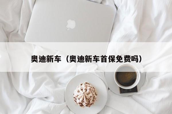 奥迪新车（奥迪新车首保免费吗）