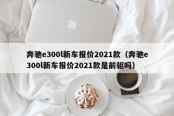 奔驰e300l新车报价2021款（奔驰e300l新车报价2021款是前驱吗）