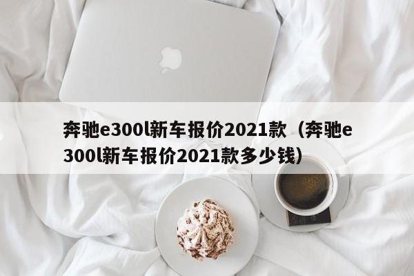 奔驰e300l新车报价2021款（奔驰e300l新车报价2021款多少钱）