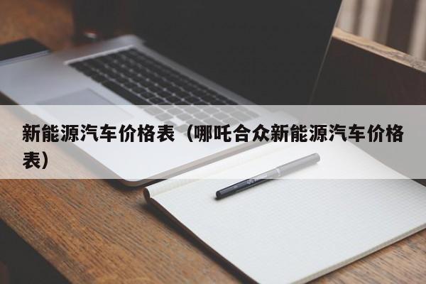 新能源汽车价格表（哪吒合众新能源汽车价格表）