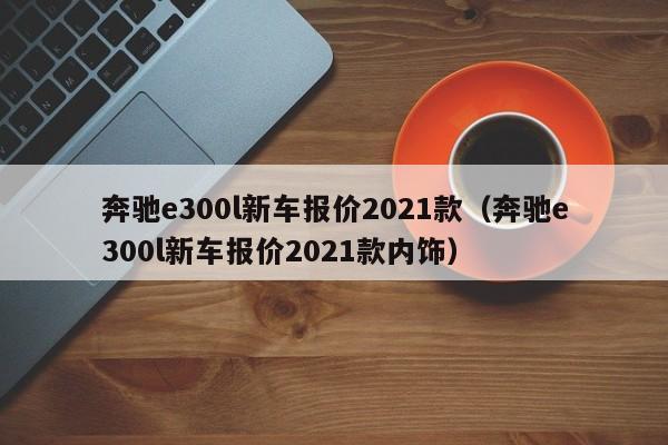 奔驰e300l新车报价2021款（奔驰e300l新车报价2021款内饰）